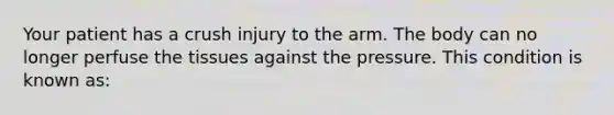 Your patient has a crush injury to the arm. The body can no longer perfuse the tissues against the pressure. This condition is known​ as: