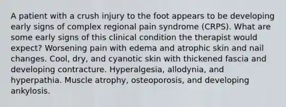 A patient with a crush injury to the foot appears to be developing early signs of complex regional pain syndrome (CRPS). What are some early signs of this clinical condition the therapist would expect? Worsening pain with edema and atrophic skin and nail changes. Cool, dry, and cyanotic skin with thickened fascia and developing contracture. Hyperalgesia, allodynia, and hyperpathia. Muscle atrophy, osteoporosis, and developing ankylosis.