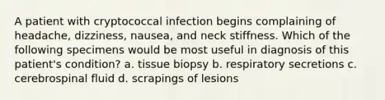 A patient with cryptococcal infection begins complaining of headache, dizziness, nausea, and neck stiffness. Which of the following specimens would be most useful in diagnosis of this patient's condition? a. tissue biopsy b. respiratory secretions c. cerebrospinal fluid d. scrapings of lesions