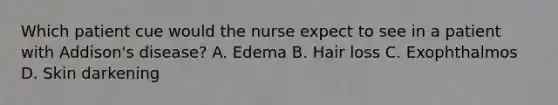 Which patient cue would the nurse expect to see in a patient with Addison's disease? A. Edema B. Hair loss C. Exophthalmos D. Skin darkening