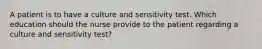 A patient is to have a culture and sensitivity test. Which education should the nurse provide to the patient regarding a culture and sensitivity test?