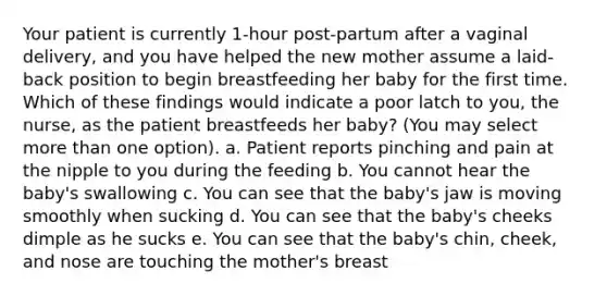 Your patient is currently 1-hour post-partum after a vaginal delivery, and you have helped the new mother assume a laid-back position to begin breastfeeding her baby for the first time. Which of these findings would indicate a poor latch to you, the nurse, as the patient breastfeeds her baby? (You may select more than one option). a. Patient reports pinching and pain at the nipple to you during the feeding b. You cannot hear the baby's swallowing c. You can see that the baby's jaw is moving smoothly when sucking d. You can see that the baby's cheeks dimple as he sucks e. You can see that the baby's chin, cheek, and nose are touching the mother's breast