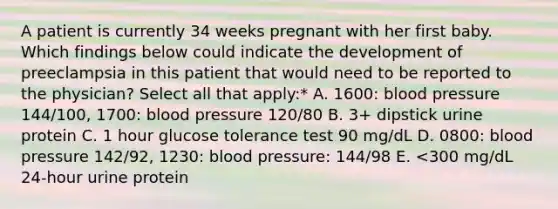 A patient is currently 34 weeks pregnant with her first baby. Which findings below could indicate the development of preeclampsia in this patient that would need to be reported to the physician? Select all that apply:* A. 1600: blood pressure 144/100, 1700: blood pressure 120/80 B. 3+ dipstick urine protein C. 1 hour glucose tolerance test 90 mg/dL D. 0800: blood pressure 142/92, 1230: blood pressure: 144/98 E. <300 mg/dL 24-hour urine protein