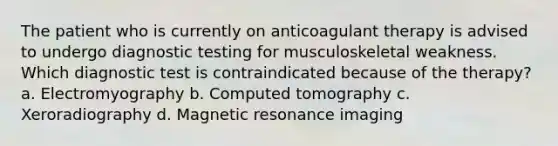 The patient who is currently on anticoagulant therapy is advised to undergo <a href='https://www.questionai.com/knowledge/koBMwDEyyl-diagnostic-testing' class='anchor-knowledge'>diagnostic testing</a> for musculoskeletal weakness. Which diagnostic test is contraindicated because of the therapy? a. Electromyography b. Computed tomography c. Xeroradiography d. Magnetic resonance imaging