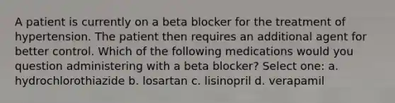 A patient is currently on a beta blocker for the treatment of hypertension. The patient then requires an additional agent for better control. Which of the following medications would you question administering with a beta blocker? Select one: a. hydrochlorothiazide b. losartan c. lisinopril d. verapamil