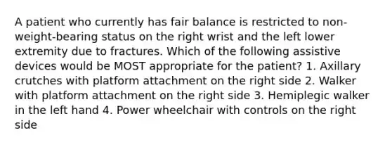 A patient who currently has fair balance is restricted to non-weight-bearing status on the right wrist and the left lower extremity due to fractures. Which of the following assistive devices would be MOST appropriate for the patient? 1. Axillary crutches with platform attachment on the right side 2. Walker with platform attachment on the right side 3. Hemiplegic walker in the left hand 4. Power wheelchair with controls on the right side