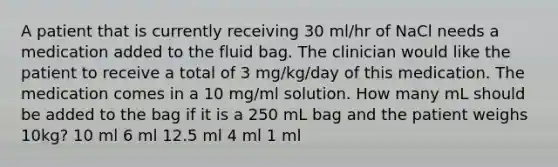 A patient that is currently receiving 30 ml/hr of NaCl needs a medication added to the fluid bag. The clinician would like the patient to receive a total of 3 mg/kg/day of this medication. The medication comes in a 10 mg/ml solution. How many mL should be added to the bag if it is a 250 mL bag and the patient weighs 10kg? 10 ml 6 ml 12.5 ml 4 ml 1 ml