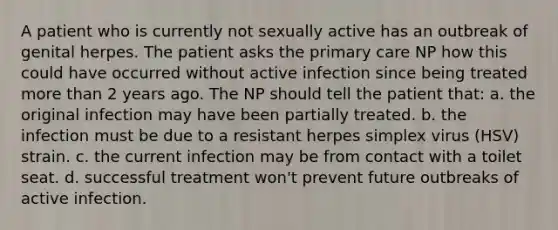 A patient who is currently not sexually active has an outbreak of genital herpes. The patient asks the primary care NP how this could have occurred without active infection since being treated more than 2 years ago. The NP should tell the patient that: a. the original infection may have been partially treated. b. the infection must be due to a resistant herpes simplex virus (HSV) strain. c. the current infection may be from contact with a toilet seat. d. successful treatment won't prevent future outbreaks of active infection.