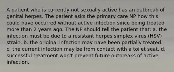 A patient who is currently not sexually active has an outbreak of genital herpes. The patient asks the primary care NP how this could have occurred without active infection since being treated more than 2 years ago. The NP should tell the patient that: a. the infection must be due to a resistant herpes simplex virus (HSV) strain. b. the original infection may have been partially treated. c. the current infection may be from contact with a toilet seat. d. successful treatment won't prevent future outbreaks of active infection.