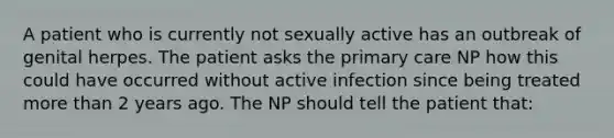 A patient who is currently not sexually active has an outbreak of genital herpes. The patient asks the primary care NP how this could have occurred without active infection since being treated more than 2 years ago. The NP should tell the patient that: