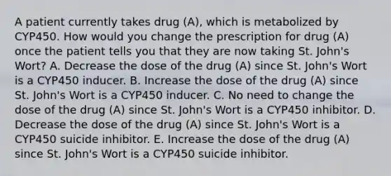 A patient currently takes drug (A), which is metabolized by CYP450. How would you change the prescription for drug (A) once the patient tells you that they are now taking St. John's Wort? A. Decrease the dose of the drug (A) since St. John's Wort is a CYP450 inducer. B. Increase the dose of the drug (A) since St. John's Wort is a CYP450 inducer. C. No need to change the dose of the drug (A) since St. John's Wort is a CYP450 inhibitor. D. Decrease the dose of the drug (A) since St. John's Wort is a CYP450 suicide inhibitor. E. Increase the dose of the drug (A) since St. John's Wort is a CYP450 suicide inhibitor.