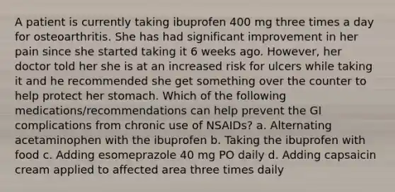 A patient is currently taking ibuprofen 400 mg three times a day for osteoarthritis. She has had significant improvement in her pain since she started taking it 6 weeks ago. However, her doctor told her she is at an increased risk for ulcers while taking it and he recommended she get something over the counter to help protect her stomach. Which of the following medications/recommendations can help prevent the GI complications from chronic use of NSAIDs? a. Alternating acetaminophen with the ibuprofen b. Taking the ibuprofen with food c. Adding esomeprazole 40 mg PO daily d. Adding capsaicin cream applied to affected area three times daily