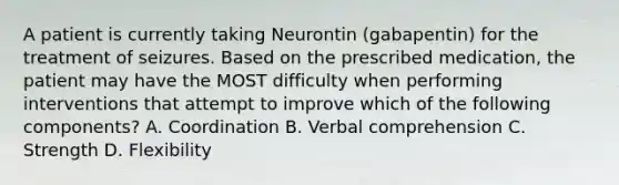 A patient is currently taking Neurontin (gabapentin) for the treatment of seizures. Based on the prescribed medication, the patient may have the MOST difficulty when performing interventions that attempt to improve which of the following components? A. Coordination B. Verbal comprehension C. Strength D. Flexibility