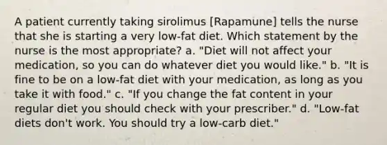 A patient currently taking sirolimus [Rapamune] tells the nurse that she is starting a very low-fat diet. Which statement by the nurse is the most appropriate? a. "Diet will not affect your medication, so you can do whatever diet you would like." b. "It is fine to be on a low-fat diet with your medication, as long as you take it with food." c. "If you change the fat content in your regular diet you should check with your prescriber." d. "Low-fat diets don't work. You should try a low-carb diet."