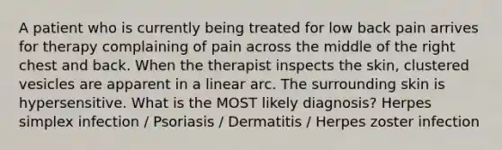 A patient who is currently being treated for low back pain arrives for therapy complaining of pain across the middle of the right chest and back. When the therapist inspects the skin, clustered vesicles are apparent in a linear arc. The surrounding skin is hypersensitive. What is the MOST likely diagnosis? Herpes simplex infection / Psoriasis / Dermatitis / Herpes zoster infection