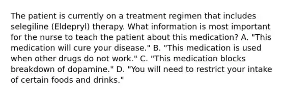 The patient is currently on a treatment regimen that includes selegiline (Eldepryl) therapy. What information is most important for the nurse to teach the patient about this medication? A. "This medication will cure your disease." B. "This medication is used when other drugs do not work." C. "This medication blocks breakdown of dopamine." D. "You will need to restrict your intake of certain foods and drinks."