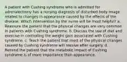 A patient with Cushing syndrome who is admitted for adrenalectomy has a nursing diagnosis of disturbed body image related to changes in appearance caused by the effects of the disease. Which intervention by the nurse will be most helpful? a. Reassure the patient that the physical changes are very common in patients with Cushing syndrome. b. Discuss the use of diet and exercise in controlling the weight gain associated with Cushing syndrome. c. Teach the patient that most of the physical changes caused by Cushing syndrome will resolve after surgery. d. Remind the patient that the metabolic impact of Cushing syndrome is of more importance than appearance.