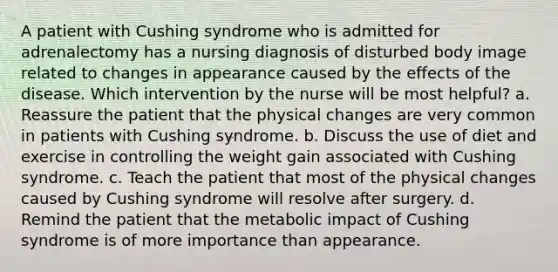 A patient with Cushing syndrome who is admitted for adrenalectomy has a nursing diagnosis of disturbed body image related to changes in appearance caused by the effects of the disease. Which intervention by the nurse will be most helpful? a. Reassure the patient that the physical changes are very common in patients with Cushing syndrome. b. Discuss the use of diet and exercise in controlling the weight gain associated with Cushing syndrome. c. Teach the patient that most of the physical changes caused by Cushing syndrome will resolve after surgery. d. Remind the patient that the metabolic impact of Cushing syndrome is of more importance than appearance.