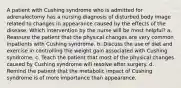 A patient with Cushing syndrome who is admitted for adrenalectomy has a nursing diagnosis of disturbed body image related to changes in appearance caused by the effects of the disease. Which intervention by the nurse will be most helpful? a. Reassure the patient that the physical changes are very common inpatients with Cushing syndrome. b. Discuss the use of diet and exercise in controlling the weight gain associated with Cushing syndrome. c. Teach the patient that most of the physical changes caused by Cushing syndrome will resolve after surgery. d. Remind the patient that the metabolic impact of Cushing syndrome is of more importance than appearance.