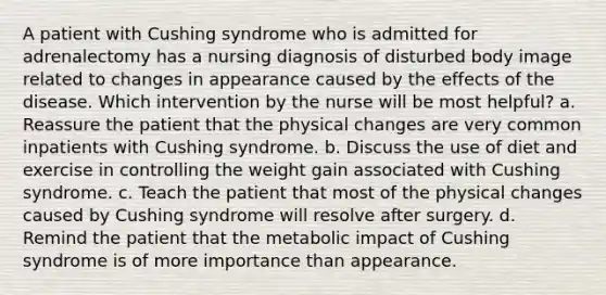 A patient with Cushing syndrome who is admitted for adrenalectomy has a nursing diagnosis of disturbed body image related to changes in appearance caused by the effects of the disease. Which intervention by the nurse will be most helpful? a. Reassure the patient that the physical changes are very common inpatients with Cushing syndrome. b. Discuss the use of diet and exercise in controlling the weight gain associated with Cushing syndrome. c. Teach the patient that most of the physical changes caused by Cushing syndrome will resolve after surgery. d. Remind the patient that the metabolic impact of Cushing syndrome is of more importance than appearance.