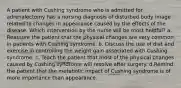 A patient with Cushing syndrome who is admitted for adrenalectomy has a nursing diagnosis of disturbed body image related to changes in appearance caused by the effects of the disease. Which intervention by the nurse will be most helpful? a. Reassure the patient that the physical changes are very common in patients with Cushing syndrome. b. Discuss the use of diet and exercise in controlling the weight gain associated with Cushing syndrome. c. Teach the patient that most of the physical changes caused by Cushing syndrome will resolve after surgery. d.Remind the patient that the metabolic impact of Cushing syndrome is of more importance than appearance.