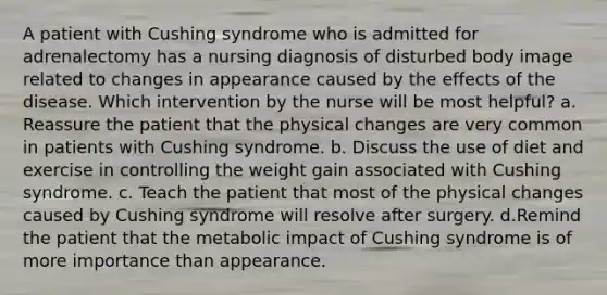 A patient with Cushing syndrome who is admitted for adrenalectomy has a nursing diagnosis of disturbed body image related to changes in appearance caused by the effects of the disease. Which intervention by the nurse will be most helpful? a. Reassure the patient that the physical changes are very common in patients with Cushing syndrome. b. Discuss the use of diet and exercise in controlling the weight gain associated with Cushing syndrome. c. Teach the patient that most of the physical changes caused by Cushing syndrome will resolve after surgery. d.Remind the patient that the metabolic impact of Cushing syndrome is of more importance than appearance.