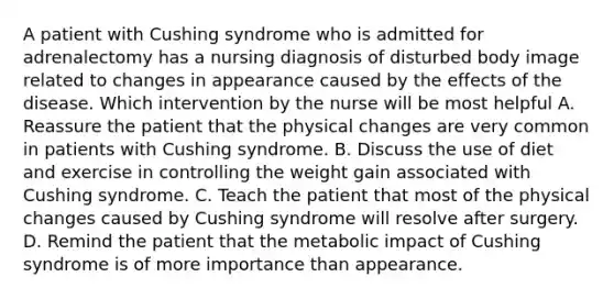 A patient with Cushing syndrome who is admitted for adrenalectomy has a nursing diagnosis of disturbed body image related to changes in appearance caused by the effects of the disease. Which intervention by the nurse will be most helpful A. Reassure the patient that the physical changes are very common in patients with Cushing syndrome. B. Discuss the use of diet and exercise in controlling the weight gain associated with Cushing syndrome. C. Teach the patient that most of the physical changes caused by Cushing syndrome will resolve after surgery. D. Remind the patient that the metabolic impact of Cushing syndrome is of more importance than appearance.