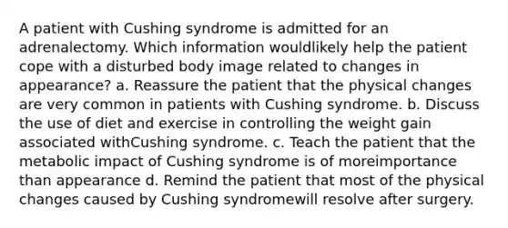 A patient with Cushing syndrome is admitted for an adrenalectomy. Which information wouldlikely help the patient cope with a disturbed body image related to changes in appearance? a. Reassure the patient that the physical changes are very common in patients with Cushing syndrome. b. Discuss the use of diet and exercise in controlling the weight gain associated withCushing syndrome. c. Teach the patient that the metabolic impact of Cushing syndrome is of moreimportance than appearance d. Remind the patient that most of the physical changes caused by Cushing syndromewill resolve after surgery.