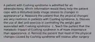 A patient with Cushing syndrome is admitted for an adrenalectomy. Which information would likely help the patient cope with a disturbed body image related to changes in appearance? a. Reassure the patient that the physical changes are very common in patients with Cushing syndrome. b. Discuss the use of diet and exercise in controlling the weight gain associated with Cushing syndrome. c. Teach the patient that the metabolic impact of Cushing syndrome is of more importance than appearance. d. Remind the patient that most of the physical changes caused by Cushing syndrome will resolve after surgery