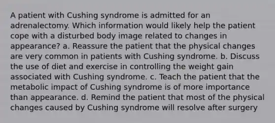 A patient with Cushing syndrome is admitted for an adrenalectomy. Which information would likely help the patient cope with a disturbed body image related to changes in appearance? a. Reassure the patient that the physical changes are very common in patients with Cushing syndrome. b. Discuss the use of diet and exercise in controlling the weight gain associated with Cushing syndrome. c. Teach the patient that the metabolic impact of Cushing syndrome is of more importance than appearance. d. Remind the patient that most of the physical changes caused by Cushing syndrome will resolve after surgery