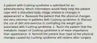 A patient with Cushing syndrome is admitted for an adrenalectomy. Which information would likely help the patient cope with a disturbed body image related to changes in appearance? a. Reassure the patient that the physical changes are very common in patients with Cushing syndrome. b. Discuss the use of diet and exercise in controlling the weight gain associated with Cushing syndrome. c. Teach the patient that the metabolic impact of Cushing syndrome is of more importance than appearance. d. Remind the patient that most of the physical changes caused by Cushing syndrome will resolve after surgery.