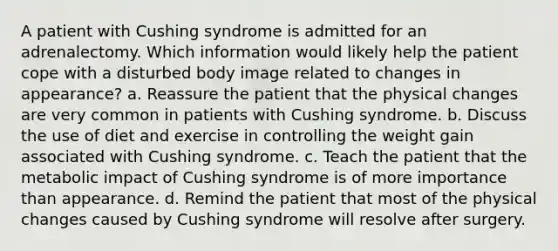 A patient with Cushing syndrome is admitted for an adrenalectomy. Which information would likely help the patient cope with a disturbed body image related to changes in appearance? a. Reassure the patient that the physical changes are very common in patients with Cushing syndrome. b. Discuss the use of diet and exercise in controlling the weight gain associated with Cushing syndrome. c. Teach the patient that the metabolic impact of Cushing syndrome is of more importance than appearance. d. Remind the patient that most of the physical changes caused by Cushing syndrome will resolve after surgery.