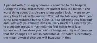 A patient with Cushing syndrome is admitted to the hospital. During the initial assessment, the patient tells the nurse, " The worst thing about this disease is how awful I look. I want to cry every time I look in the mirror." Which of the following statement is the best response by the nurse? a. I do not think you look bad and I am sure your family loves you very much b. I can refer you to a support group. It may help you feel better to talk to someone c. I can show you how to change your style of dress so that the changes are not so noticeable d. If treated successfully, the major physical changes will disappear in time