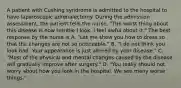 A patient with Cushing syndrome is admitted to the hospital to have laparoscopic adrenalectomy. During the admission assessment, the patient tells the nurse, "The worst thing about this disease is how terrible I look. I feel awful about it." The best response by the nurse is A. "Let me show you how to dress so that the changes are not so noticeable." B. "I do not think you look bad. Your appearance is just altered by your disease." C. "Most of the physical and mental changes caused by the disease will gradually improve after surgery." D. "You really should not worry about how you look in the hospital. We see many worse things."