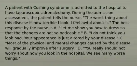 A patient with Cushing syndrome is admitted to the hospital to have laparoscopic adrenalectomy. During the admission assessment, the patient tells the nurse, "The worst thing about this disease is how terrible I look. I feel awful about it." The best response by the nurse is A. "Let me show you how to dress so that the changes are not so noticeable." B. "I do not think you look bad. Your appearance is just altered by your disease." C. "Most of the physical and mental changes caused by the disease will gradually improve after surgery." D. "You really should not worry about how you look in the hospital. We see many worse things."