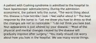 A patient with Cushing syndrome is admitted to the hospital to have laparoscopic adrenalectomy. During the admission assessment, the patient tells the nurse, "The worst thing about this disease is how terrible I look. I feel awful about it." The best response by the nurse is: "Let me show you how to dress so that the changes are not so noticeable." "I do not think you look bad. Your appearance is just altered by your disease." "Most of the physical and mental changes caused by the disease will gradually improve after surgery." "You really should not worry about how you look in the hospital. We see many worse things.