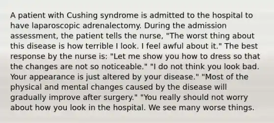 A patient with Cushing syndrome is admitted to the hospital to have laparoscopic adrenalectomy. During the admission assessment, the patient tells the nurse, "The worst thing about this disease is how terrible I look. I feel awful about it." The best response by the nurse is: "Let me show you how to dress so that the changes are not so noticeable." "I do not think you look bad. Your appearance is just altered by your disease." "Most of the physical and mental changes caused by the disease will gradually improve after surgery." "You really should not worry about how you look in the hospital. We see many worse things.