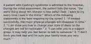 A patient with Cushing's syndrome is admitted to the hospital. During the initial assessment, the patient tells the nurse, "the worst thing about this disease is how awful I look. I want to cry every time I look in the mirror." Which of the following statements is the best response by the nurse? 1. "If treated successfully, the major physical changes will disappear in time." 2. "I can show you how to change your style of dress so the changes are not so noticeable." 3. "I can refer you to a support group. It may help you feel better to talk to someone." 4. "I don't think you look bad and I'm sure your family loves you very much."