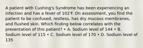 A patient with Cushing's Syndrome has been experiencing an infection and has a fever of 102'F. On assessment, you find the patient to be confused, restless, has dry mucous membranes, and flushed skin. Which finding below correlates with the presentation of this patient? • A. Sodium level of 144 • B. Sodium level of 115 • C. Sodium level of 170 • D. Sodium level of 135