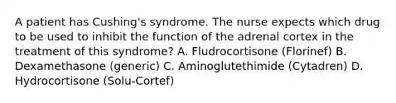 A patient has Cushing's syndrome. The nurse expects which drug to be used to inhibit the function of the adrenal cortex in the treatment of this syndrome? A. Fludrocortisone (Florinef) B. Dexamethasone (generic) C. Aminoglutethimide (Cytadren) D. Hydrocortisone (Solu-Cortef)