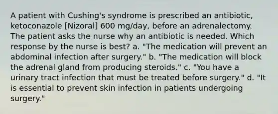 A patient with Cushing's syndrome is prescribed an antibiotic, ketoconazole [Nizoral] 600 mg/day, before an adrenalectomy. The patient asks the nurse why an antibiotic is needed. Which response by the nurse is best? a. "The medication will prevent an abdominal infection after surgery." b. "The medication will block the adrenal gland from producing steroids." c. "You have a urinary tract infection that must be treated before surgery." d. "It is essential to prevent skin infection in patients undergoing surgery."