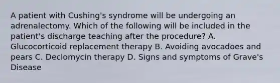 A patient with Cushing's syndrome will be undergoing an adrenalectomy. Which of the following will be included in the patient's discharge teaching after the procedure? A. Glucocorticoid replacement therapy B. Avoiding avocadoes and pears C. Declomycin therapy D. Signs and symptoms of Grave's Disease