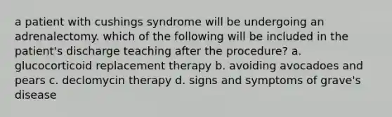 a patient with cushings syndrome will be undergoing an adrenalectomy. which of the following will be included in the patient's discharge teaching after the procedure? a. glucocorticoid replacement therapy b. avoiding avocadoes and pears c. declomycin therapy d. signs and symptoms of grave's disease