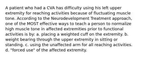 A patient who had a CVA has difficulty using his left upper extremity for reaching activities because of fluctuating muscle tone. According to the Neurodevelopment Treatment approach, one of the MOST effective ways to teach a person to normalize high muscle tone in affected extremities prior to functional activities is by: a. placing a weighted cuff on the extremity. b. weight bearing through the upper extremity in sitting or standing. c. using the unaffected arm for all reaching activities. d. "forced use" of the affected extremity.