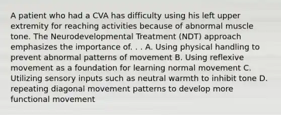 A patient who had a CVA has difficulty using his left upper extremity for reaching activities because of abnormal muscle tone. The Neurodevelopmental Treatment (NDT) approach emphasizes the importance of. . . A. Using physical handling to prevent abnormal patterns of movement B. Using reflexive movement as a foundation for learning normal movement C. Utilizing sensory inputs such as neutral warmth to inhibit tone D. repeating diagonal movement patterns to develop more functional movement