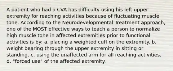 A patient who had a CVA has difficulty using his left upper extremity for reaching activities because of fluctuating muscle tone. According to the Neurodevelopmental Treatment approach, one of the MOST effective ways to teach a person to normalize high muscle tone in affected extremities prior to functional activities is by: a. placing a weighted cuff on the extremity. b. weight bearing through the upper extremity in sitting or standing. c. using the unaffected arm for all reaching activities. d. "forced use" of the affected extremity.