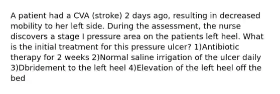 A patient had a CVA (stroke) 2 days ago, resulting in decreased mobility to her left side. During the assessment, the nurse discovers a stage I pressure area on the patients left heel. What is the initial treatment for this pressure ulcer? 1)Antibiotic therapy for 2 weeks 2)Normal saline irrigation of the ulcer daily 3)Dbridement to the left heel 4)Elevation of the left heel off the bed