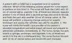 A patient with a CVAD has a suspected local or systemic infection. Which of the following actions would the nurse expect to perform at this time? A. The nurse will flush the CVAD with 10 mL of normal saline, aspirate 5 mL of blood and discard, aspirate another 5 mL of blood with a second syringe and send to the lab, and flush the port with another 10 mL of normal saline. B. The nurse will perform a dressing change using strict aseptic technique and assess the catheter exit site for exudate. C. The nurse will notify the health care provider of the patient's elevated temperature and white blood cell count and prepare to administer antibiotics immediately. D. The nurse clamps the port, inserts a syringe, unclamps, and aspirates 5 mL of blood and sends it to the lab in a biohazard bag. The nurse flushes the port with 10 mL of normal saline and leaves the port clamped.