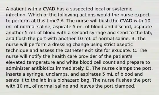 A patient with a CVAD has a suspected local or systemic infection. Which of the following actions would the nurse expect to perform at this time? A. The nurse will flush the CVAD with 10 mL of normal saline, aspirate 5 mL of blood and discard, aspirate another 5 mL of blood with a second syringe and send to the lab, and flush the port with another 10 mL of normal saline. B. The nurse will perform a dressing change using strict aseptic technique and assess the catheter exit site for exudate. C. The nurse will notify the health care provider of the patient's elevated temperature and white blood cell count and prepare to administer antibiotics immediately. D. The nurse clamps the port, inserts a syringe, unclamps, and aspirates 5 mL of blood and sends it to the lab in a biohazard bag. The nurse flushes the port with 10 mL of normal saline and leaves the port clamped.