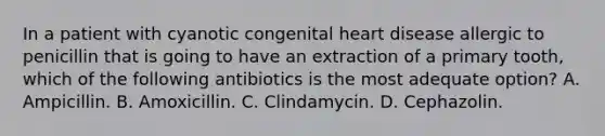 In a patient with cyanotic congenital heart disease allergic to penicillin that is going to have an extraction of a primary tooth, which of the following antibiotics is the most adequate option? A. Ampicillin. B. Amoxicillin. C. Clindamycin. D. Cephazolin.